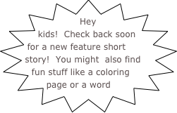 Hey kids!  Check back soon for a new feature short story!  You might  also find fun stuff like a coloring page or a word search!  Old stories are moved to the Blog, so check there too!